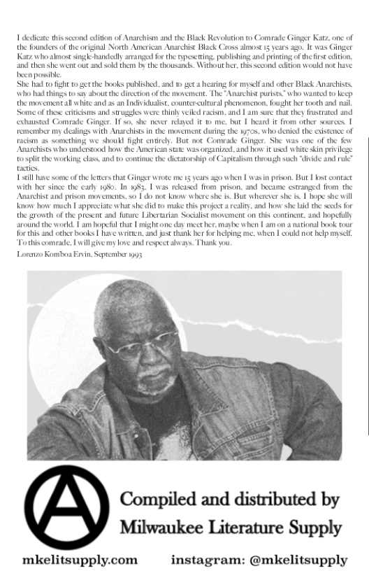 1 dedicae this sccond eiton of Anarchism and the Black Revoluton to Comrade Ginger Katz. one of the foundersof the original North Anerican Anarehist Black Cross almost 15 years ago. It was Ginger Katz who almost singk-handenly arrangee for the typeeing. publishing and princing of the e ciion. and then she went ot nd sold them by the thousands. Without her, this second ecition would not hase been possibie  She had 1o fight o gerthe books published. and © ger  hearing for myselfand other Black Anarchises. who b things to ay shout the direction ofthe movement. The Anarchist purists” who wanted t ke, the movemental white and  an Indivicualise. counter-culural phenomenon.fought her tooth and il Some of thes crtcisns and struggles were thinly veikd rackm. and | am sure that they strated and extasted Comrade Ginger. 1 20, she neser reayed it  me. but 1 heard it from other sources | remenber my dealings with Anarchisesin the movement during the 17cs. who denice the xistence of racim a5 somerhing we shoukd fight entirely. But nor Comvade Ginger, She was one of the fio Anarchiss who understood how the Amcrican s was organized. and how it sed white in pivies  o splitthe working class, and to contine the dictatorship of Capitalism though such “diide and sl have some ofthe etz tha Ginger wrote me 5 v agwhen | was in prison, But | bst contsce with her since the cary 198%. In 183, [ was released from prison. and became estranged from the Anarchist and prison movements. s | do ot know where she is. Bue wherever she i | hope she will Konow oy much | appreciate what she i o make this project  realiy, and how she i the secds for the growth of the present and furure Liberturian Socilist movement on this continent. and hopeflly around the world. | am hopefulthat | mightone day meether, maybe when | am on a naional book our forthis and ocher books | have writen. and st thank her for helping me. when I coukd not belp myself Tothis comrade, L willgivemy love and respect dhvays. Thank you.  Lorenzo Komboa Ervin Septembsr 1993  Compiled and distributed by Milwaukee Literature Supply  mkelitsupply.com  instagram: @mkelitsupply  